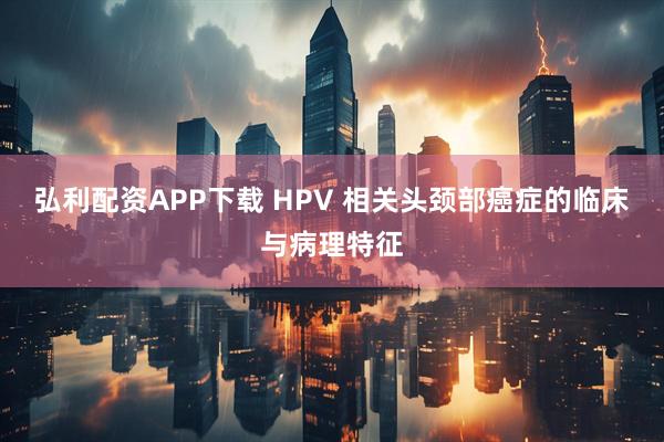 弘利配资APP下载 HPV 相关头颈部癌症的临床与病理特征