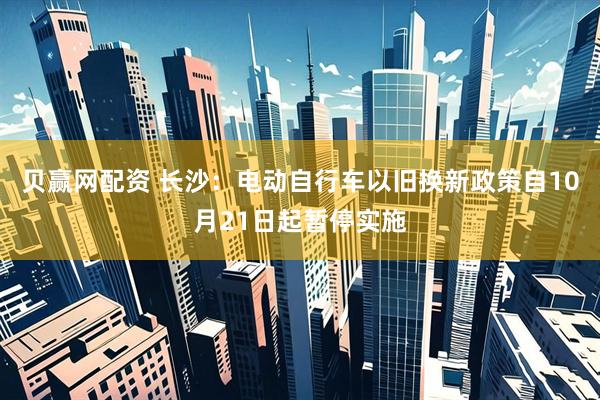 贝赢网配资 长沙：电动自行车以旧换新政策自10月21日起暂停实施