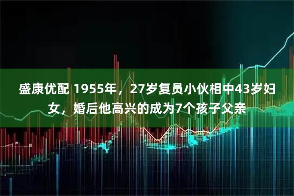 盛康优配 1955年，27岁复员小伙相中43岁妇女，婚后他高兴的成为7个孩子父亲