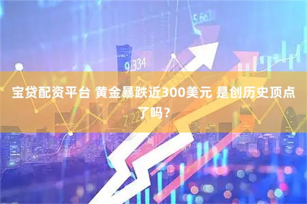 宝贷配资平台 黄金暴跌近300美元 是创历史顶点了吗？