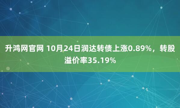 升鸿网官网 10月24日润达转债上涨0.89%，转股溢价率35.19%