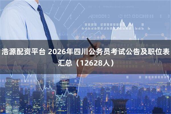 浩源配资平台 2026年四川公务员考试公告及职位表汇总（12628人）