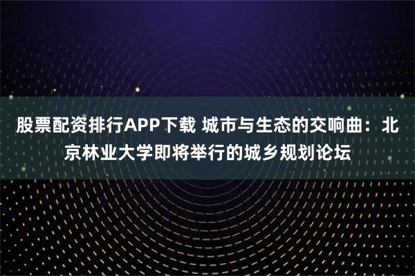 股票配资排行APP下载 城市与生态的交响曲:北京林业大学即将举行的城乡规划论坛