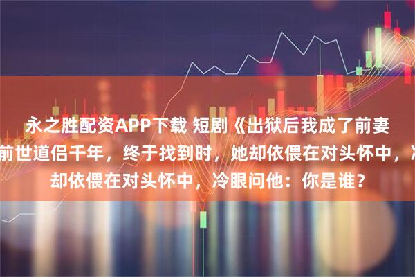 永之胜配资APP下载 短剧《出狱后我成了前妻膜拜的神》他苦寻前世道侣千年，终于找到时，她却依偎在对头怀中，冷眼问他：你是谁？