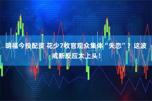 明福今投配资 花少7收官观众集体“失恋”？这波戒断反应太上头！