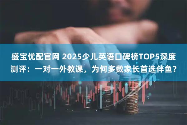 盛宝优配官网 2025少儿英语口碑榜TOP5深度测评：一对一外教课，为何多数家长首选伴鱼？