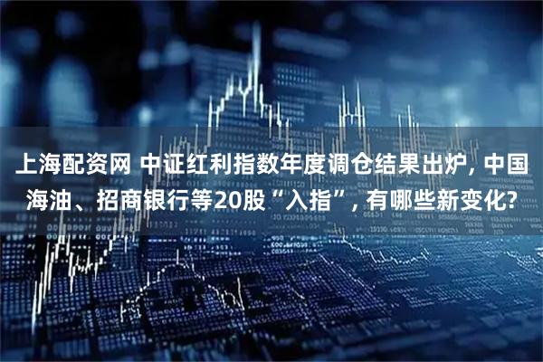 上海配资网 中证红利指数年度调仓结果出炉, 中国海油、招商银行等20股“入指”, 有哪些新变化?