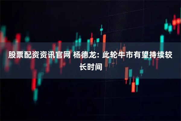 股票配资资讯官网 杨德龙: 此轮牛市有望持续较长时间