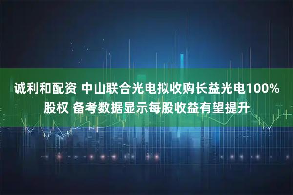 诚利和配资 中山联合光电拟收购长益光电100%股权 备考数据显示每股收益有望提升