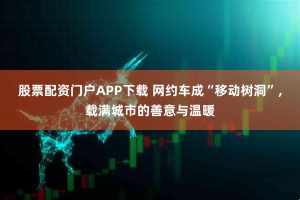 股票配资门户APP下载 网约车成“移动树洞”，载满城市的善意与温暖