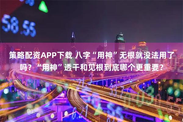 策略配资APP下载 八字“用神”无根就没法用了吗？“用神”透干和见根到底哪个更重要？