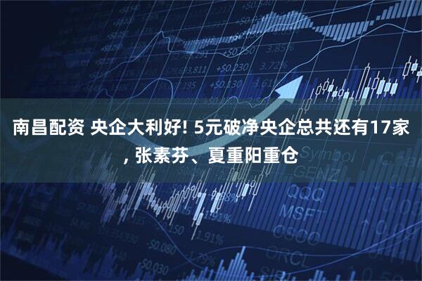 南昌配资 央企大利好! 5元破净央企总共还有17家, 张素芬、夏重阳重仓