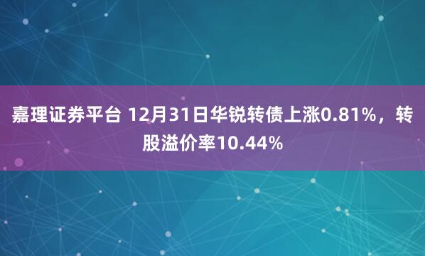 嘉理证券平台 12月31日华锐转债上涨0.81%，转股溢价率10.44%