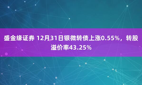 盛金缘证券 12月31日银微转债上涨0.55%，转股溢价率43.25%