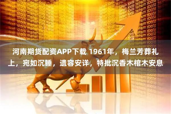 河南期货配资APP下载 1961年，梅兰芳葬礼上，宛如沉睡，遗容安详，特批沉香木棺木安息