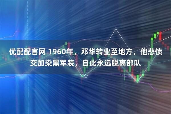 优配配官网 1960年，邓华转业至地方，他悲愤交加染黑军装，自此永远脱离部队