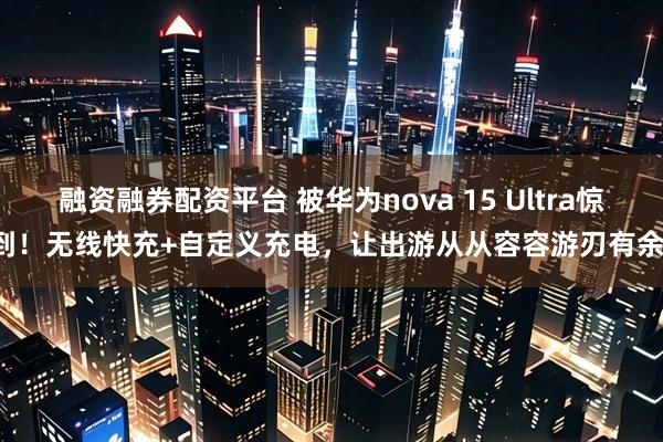 融资融券配资平台 被华为nova 15 Ultra惊到！无线快充+自定义充电，让出游从从容容游刃有余！