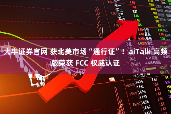 大牛证券官网 获北美市场“通行证”！aiTalk 高频版荣获 FCC 权威认证