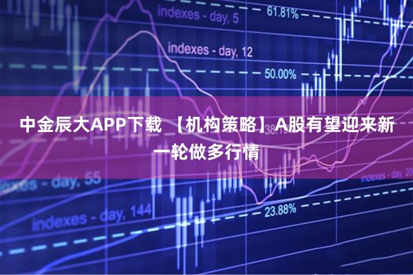 中金辰大APP下载 【机构策略】A股有望迎来新一轮做多行情