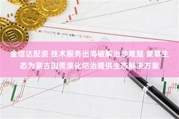 金信达配资 技术服务出海破解治沙难题 蒙草生态为蒙古国荒漠化防治提供生态解决方案