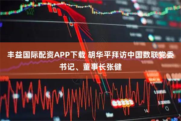 丰益国际配资APP下载 胡华平拜访中国数联党委书记、董事长张健