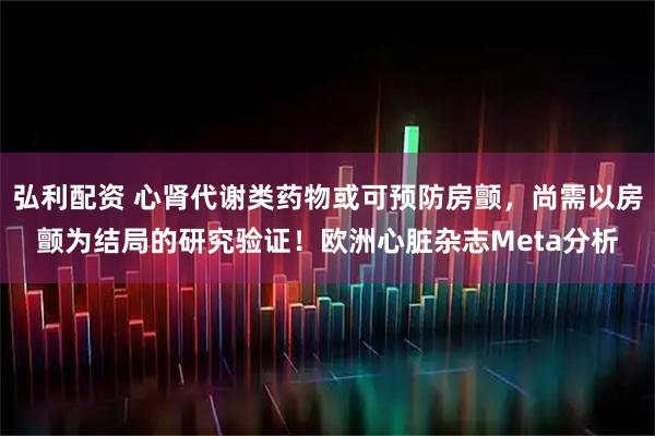 弘利配资 心肾代谢类药物或可预防房颤，尚需以房颤为结局的研究验证！欧洲心脏杂志Meta分析