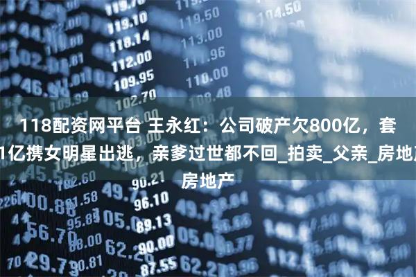 118配资网平台 王永红:公司破产欠800亿,套61亿携女明星出逃,亲爹过世都不回_拍卖_父亲_房地产