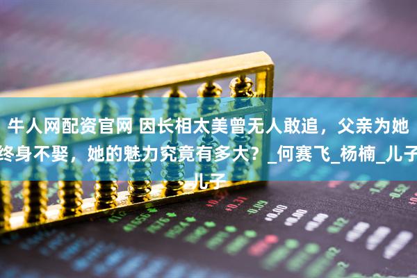 牛人网配资官网 因长相太美曾无人敢追，父亲为她终身不娶，她的魅力究竟有多大？_何赛飞_杨楠_儿子