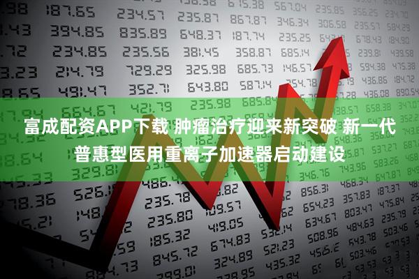 富成配资APP下载 肿瘤治疗迎来新突破 新一代普惠型医用重离子加速器启动建设