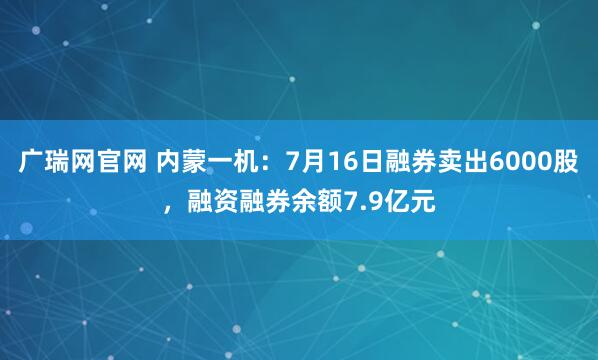 广瑞网官网 内蒙一机：7月16日融券卖出6000股，融资融券余额7.9亿元