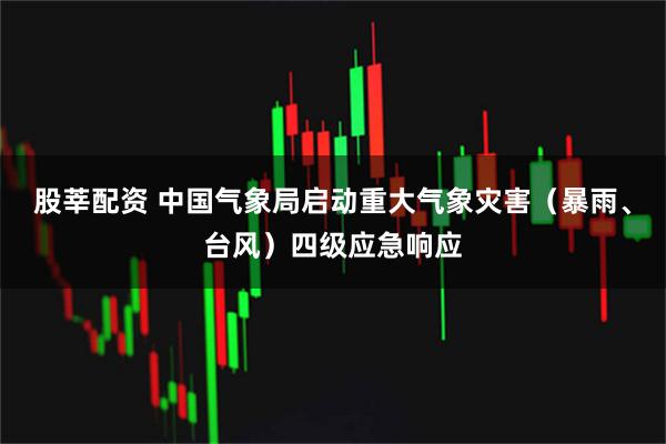 股莘配资 中国气象局启动重大气象灾害（暴雨、台风）四级应急响应