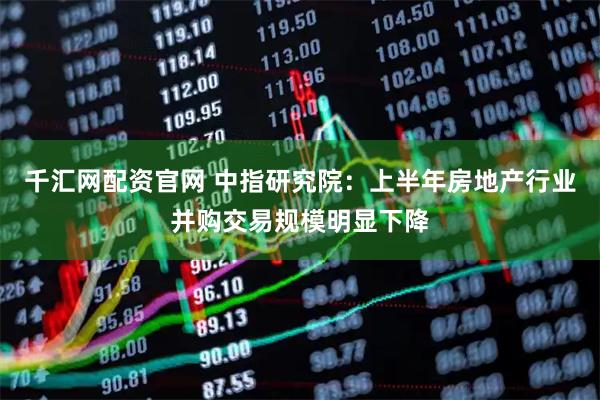 千汇网配资官网 中指研究院：上半年房地产行业并购交易规模明显下降