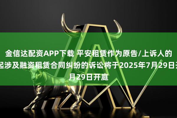 金信达配资APP下载 平安租赁作为原告/上诉人的12起涉及融资租赁合同纠纷的诉讼将于2025年7月29日开庭