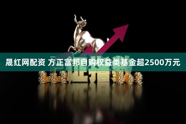 晟红网配资 方正富邦自购权益类基金超2500万元