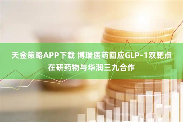 天金策略APP下载 博瑞医药回应GLP-1双靶点在研药物与华润三九合作