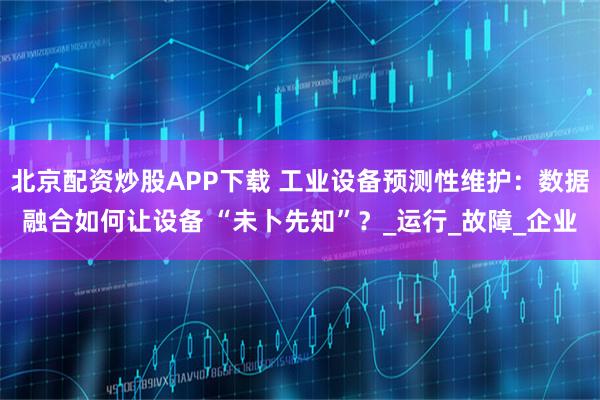 北京配资炒股APP下载 工业设备预测性维护:数据融合如何让设备 “未卜先知”?_运行_故障_企业