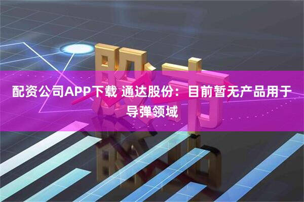 配资公司APP下载 通达股份：目前暂无产品用于导弹领域
