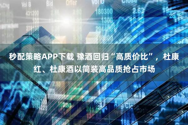 秒配策略APP下载 豫酒回归“高质价比”,杜康红、杜康酒以简装高品质抢占市场