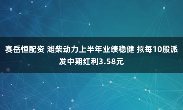 赛岳恒配资 潍柴动力上半年业绩稳健 拟每10股派发中期红利3.58元