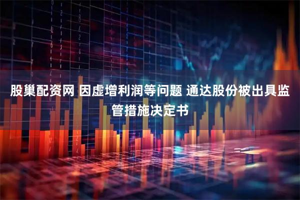 股巢配资网 因虚增利润等问题 通达股份被出具监管措施决定书