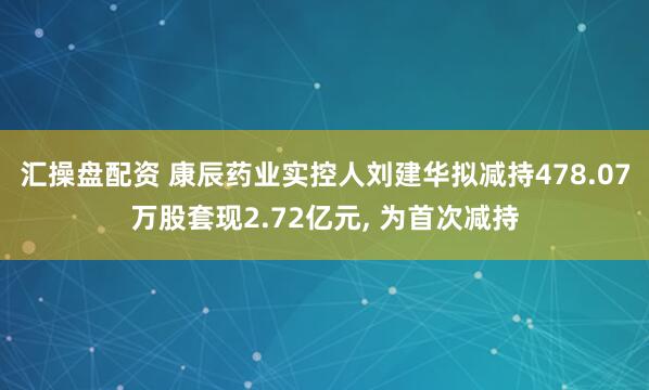 汇操盘配资 康辰药业实控人刘建华拟减持478.07万股套现2.72亿元, 为首次减持