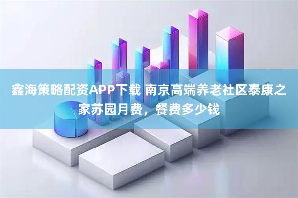 鑫海策略配资APP下载 南京高端养老社区泰康之家苏园月费，餐费多少钱